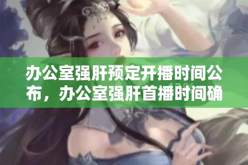 办公室强肝预定开播时间公布，办公室强肝首播时间确定 
