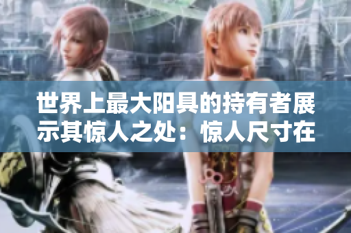 世界上最大阳具的持有者展示其惊人之处：惊人尺寸在照片中展现震撼，令人叹为观止！