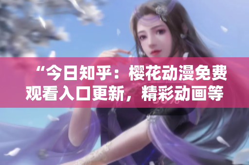 “今日知乎：樱花动漫免费观看入口更新，精彩动画等你来追！”