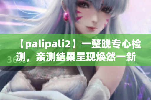 【palipali2】一整晚专心检测，亲测结果呈现焕然一新