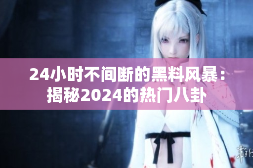24小时不间断的黑料风暴：揭秘2024的热门八卦
