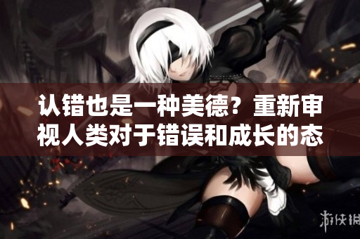 认错也是一种美德？重新审视人类对于错误和成长的态度