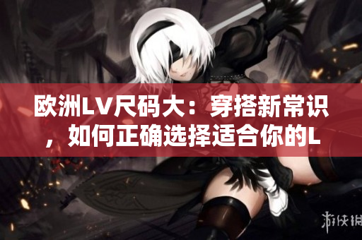 欧洲LV尺码大：穿搭新常识，如何正确选择适合你的LV尺码？