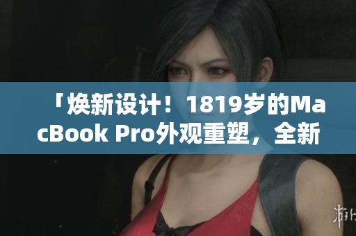 「焕新设计！1819岁的MacBook Pro外观重塑，全新面貌吸引目光」