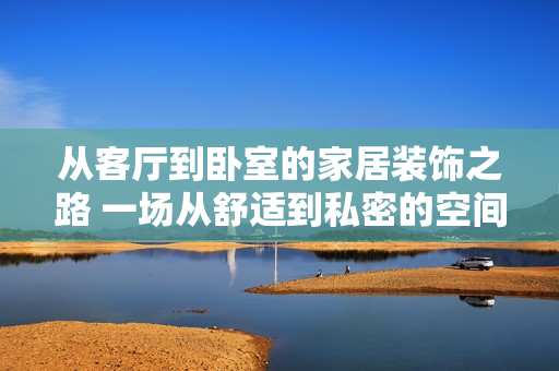 从客厅到卧室的家居装饰之路 一场从舒适到私密的空间蜕变