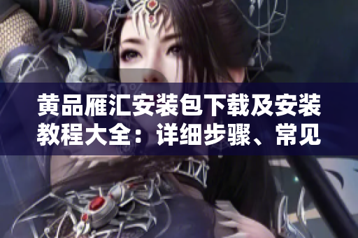 黄品雁汇安装包下载及安装教程大全：详细步骤、常见问题一网打尽