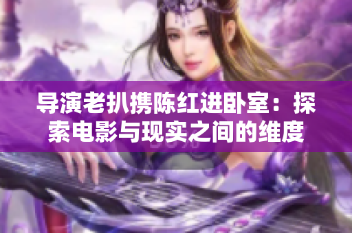 导演老扒携陈红进卧室：探索电影与现实之间的维度