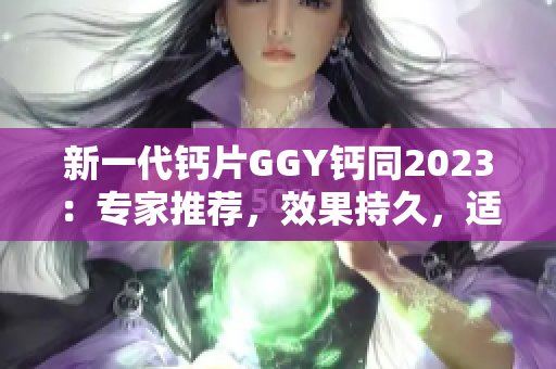 新一代钙片GGY钙同2023：专家推荐，效果持久，适合全家服用！