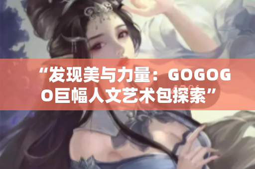 “发现美与力量：GOGOGO巨幅人文艺术包探索”