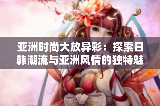 亚洲时尚大放异彩：探索日韩潮流与亚洲风情的独特魅力