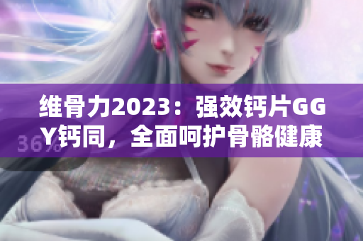 维骨力2023：强效钙片GGY钙同，全面呵护骨骼健康