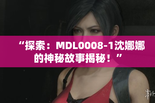 “探索：MDL0008-1沈娜娜的神秘故事揭秘！”