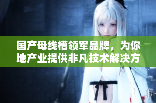 国产母线槽领军品牌，为你地产业提供非凡技术解决方案