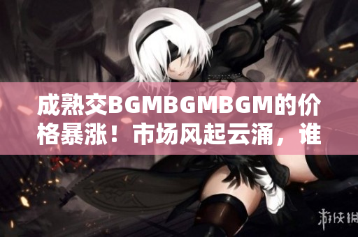成熟交BGMBGMBGM的价格暴涨！市场风起云涌，谁是受益者？
