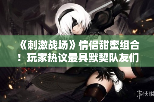 《刺激战场》情侣甜蜜组合！玩家热议最具默契队友们