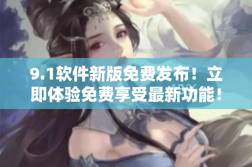 9.1软件新版免费发布！立即体验免费享受最新功能！