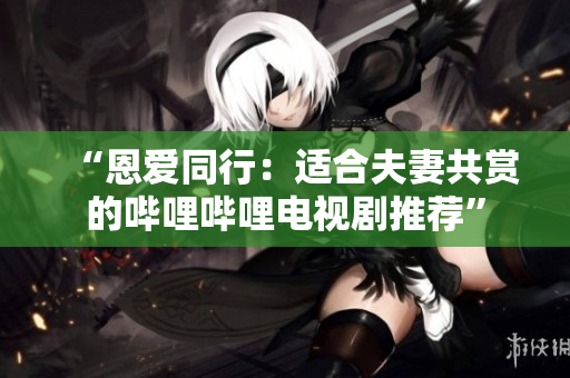 “恩爱同行：适合夫妻共赏的哔哩哔哩电视剧推荐”