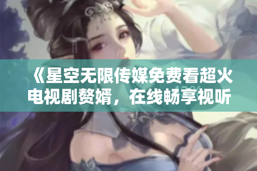 《星空无限传媒免费看超火电视剧赘婿，在线畅享视听盛宴》