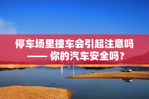 停车场里撞车会引起注意吗 —— 你的汽车安全吗？