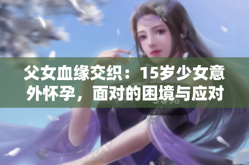 父女血缘交织：15岁少女意外怀孕，面对的困境与应对之策