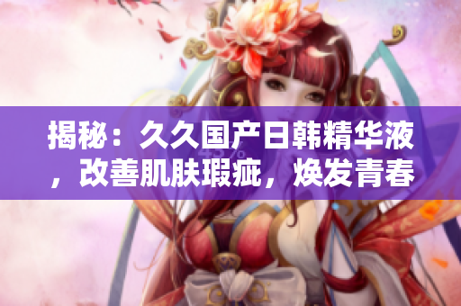 揭秘：久久国产日韩精华液，改善肌肤瑕疵，焕发青春光彩！