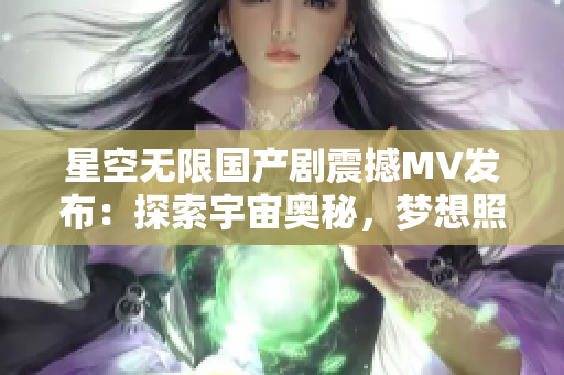 星空无限国产剧震撼MV发布：探索宇宙奥秘，梦想照耀星辰