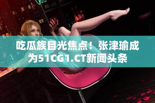 吃瓜族目光焦点！张津瑜成为51CG1.CT新闻头条