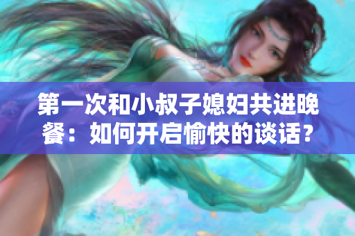 第一次和小叔子媳妇共进晚餐：如何开启愉快的谈话？