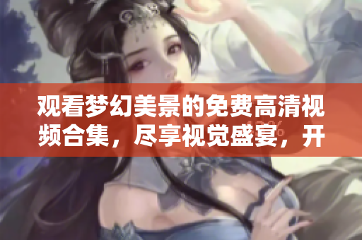 观看梦幻美景的免费高清视频合集，尽享视觉盛宴，开启奇妙之旅