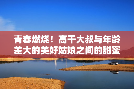 青春燃烧！高干大叔与年龄差大的美好姑娘之间的甜蜜爱情