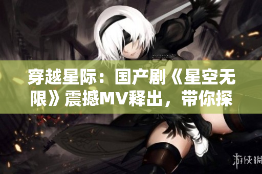穿越星际：国产剧《星空无限》震撼MV释出，带你探索未知宇宙奥秘！