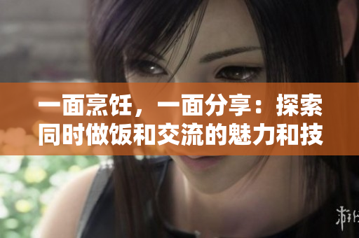 一面烹饪，一面分享：探索同时做饭和交流的魅力和技巧