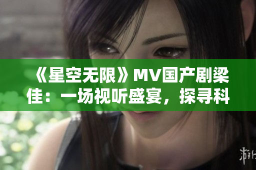《星空无限》MV国产剧梁佳：一场视听盛宴，探寻科幻之美