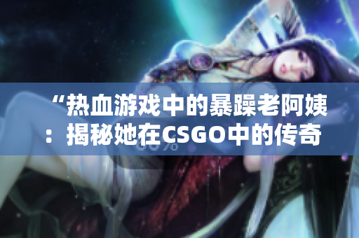 “热血游戏中的暴躁老阿姨：揭秘她在CSGO中的传奇故事！”