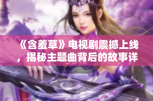 《含羞草》电视剧震撼上线，揭秘主题曲背后的故事详解