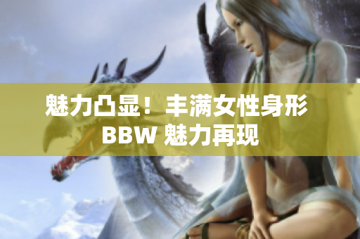 魅力凸显！丰满女性身形 BBW 魅力再现