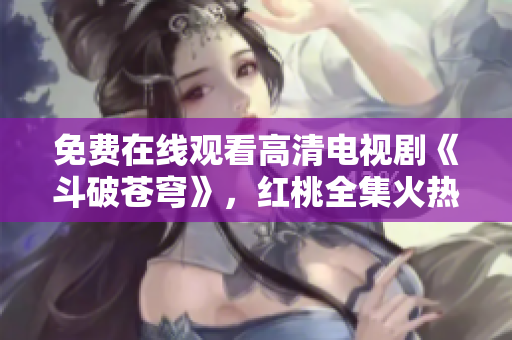 免费在线观看高清电视剧《斗破苍穹》，红桃全集火热更新