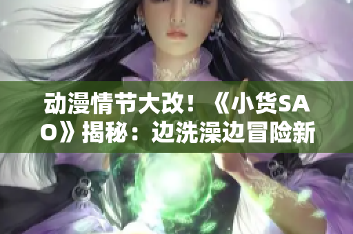 动漫情节大改！《小货SAO》揭秘：边洗澡边冒险新体验