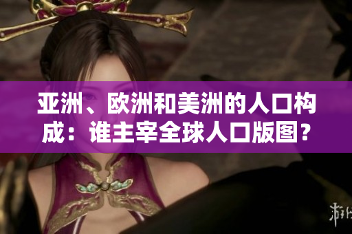 亚洲、欧洲和美洲的人口构成：谁主宰全球人口版图？