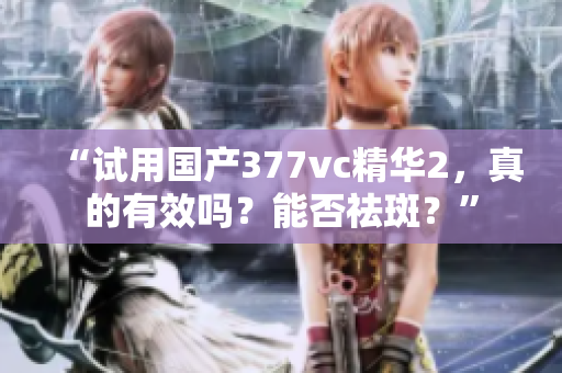 “试用国产377vc精华2，真的有效吗？能否祛斑？”