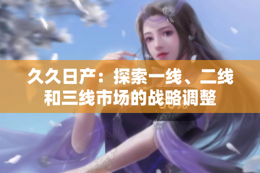 久久日产：探索一线、二线和三线市场的战略调整