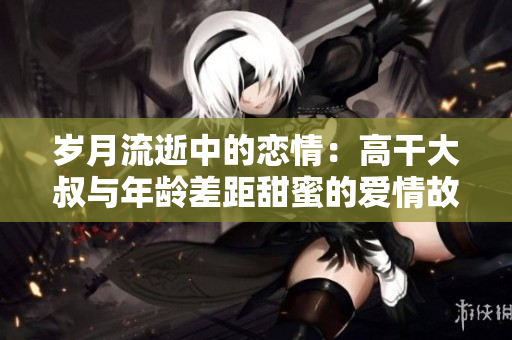岁月流逝中的恋情：高干大叔与年龄差距甜蜜的爱情故事