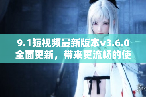 9.1短视频最新版本v3.6.0全面更新，带来更流畅的使用体验