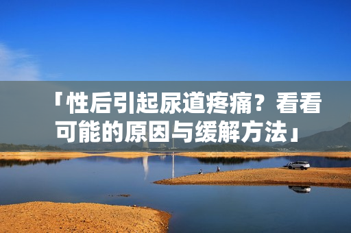 「性后引起尿道疼痛？看看可能的原因与缓解方法」