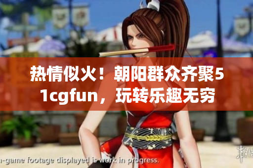 热情似火！朝阳群众齐聚51cgfun，玩转乐趣无穷