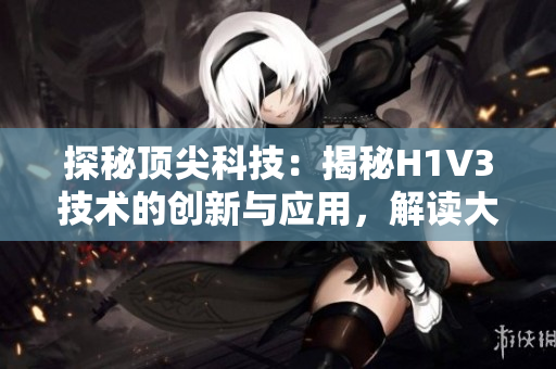 探秘顶尖科技：揭秘H1V3技术的创新与应用，解读大佬们的科技奥秘