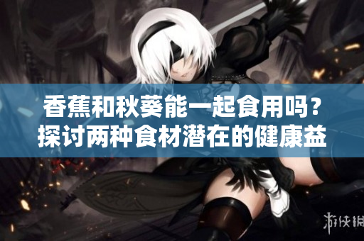 香蕉和秋葵能一起食用吗？探讨两种食材潜在的健康益处