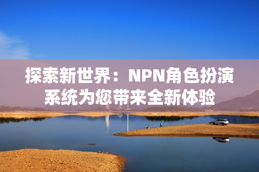 探索新世界：NPN角色扮演系统为您带来全新体验