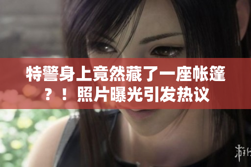 特警身上竟然藏了一座帐篷？！照片曝光引发热议