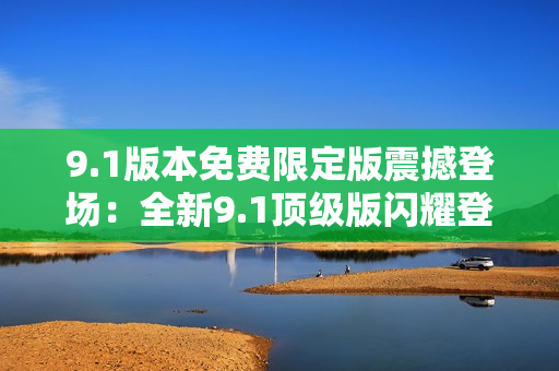 9.1版本免费限定版震撼登场：全新9.1顶级版闪耀登场